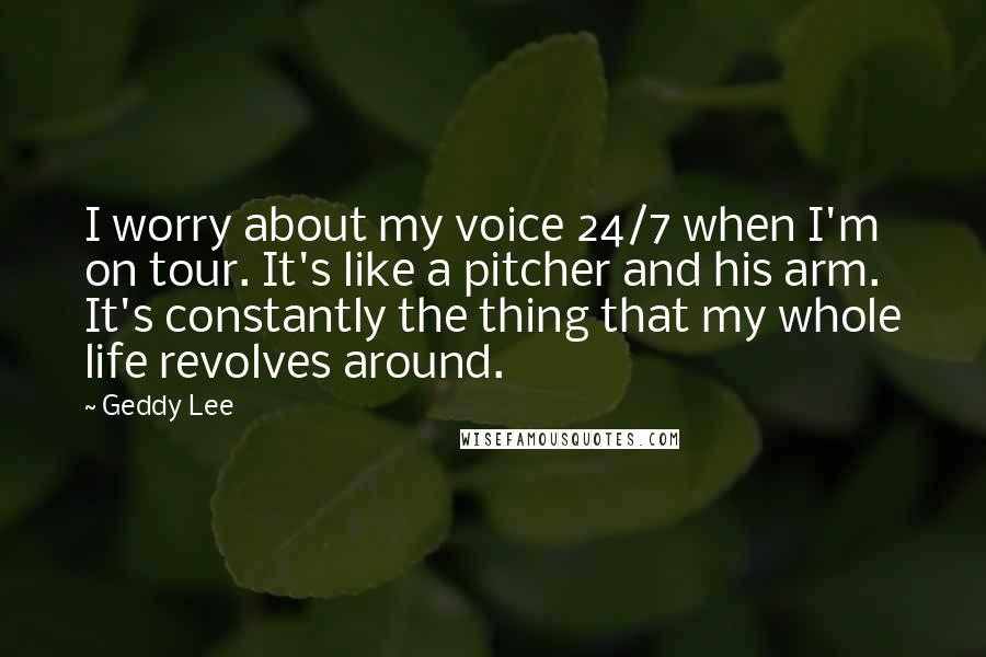 Geddy Lee Quotes: I worry about my voice 24/7 when I'm on tour. It's like a pitcher and his arm. It's constantly the thing that my whole life revolves around.