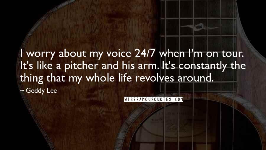 Geddy Lee Quotes: I worry about my voice 24/7 when I'm on tour. It's like a pitcher and his arm. It's constantly the thing that my whole life revolves around.