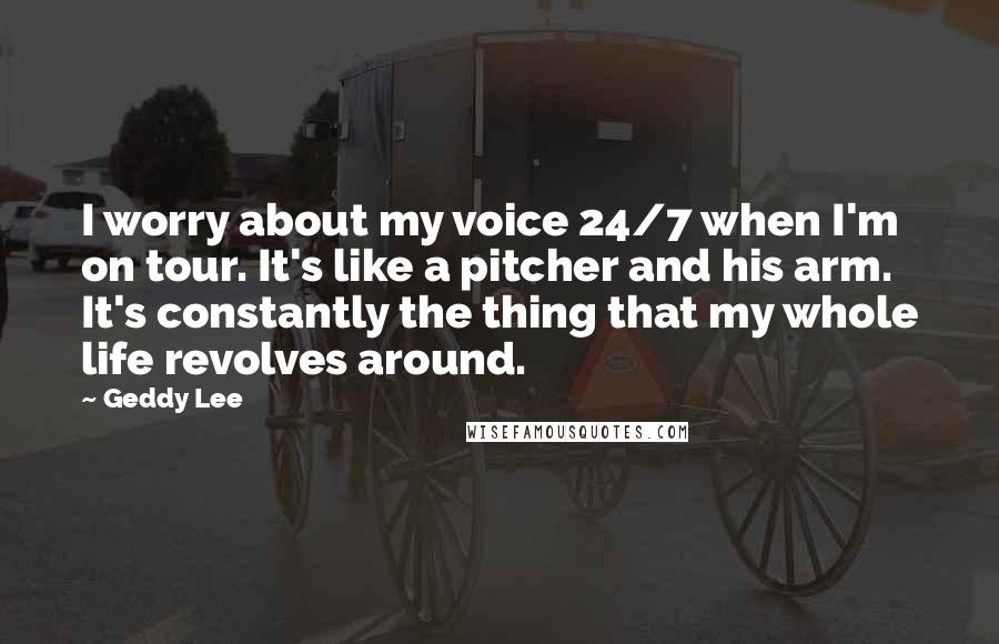 Geddy Lee Quotes: I worry about my voice 24/7 when I'm on tour. It's like a pitcher and his arm. It's constantly the thing that my whole life revolves around.