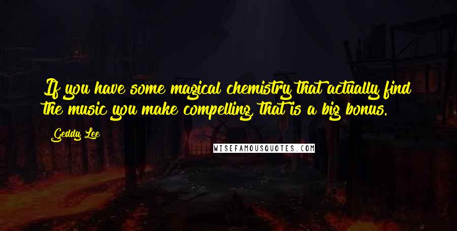 Geddy Lee Quotes: If you have some magical chemistry that actually find the music you make compelling, that is a big bonus.