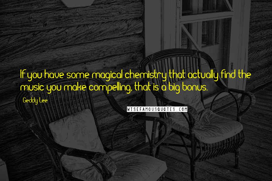 Geddy Lee Quotes: If you have some magical chemistry that actually find the music you make compelling, that is a big bonus.