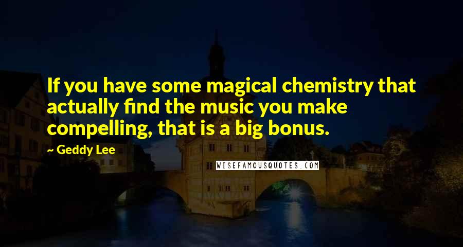 Geddy Lee Quotes: If you have some magical chemistry that actually find the music you make compelling, that is a big bonus.