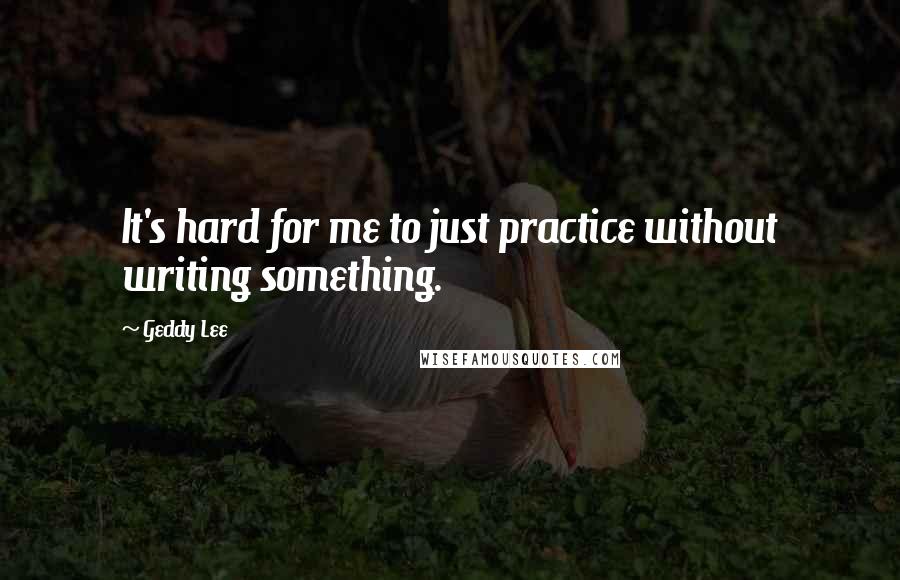 Geddy Lee Quotes: It's hard for me to just practice without writing something.