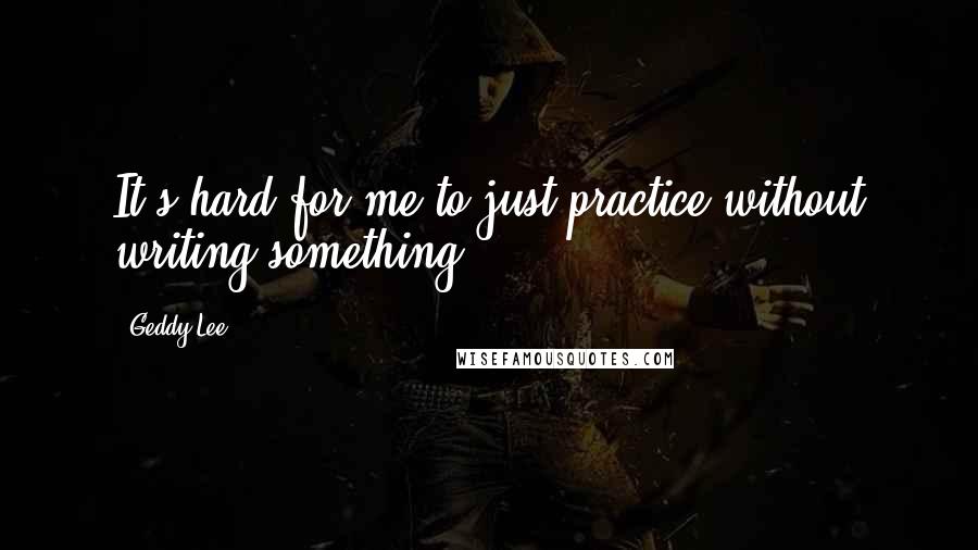 Geddy Lee Quotes: It's hard for me to just practice without writing something.