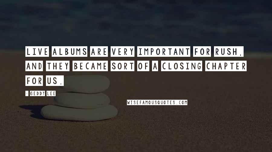 Geddy Lee Quotes: Live albums are very important for Rush, and they became sort of a closing chapter for us.
