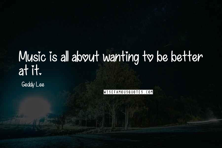 Geddy Lee Quotes: Music is all about wanting to be better at it.