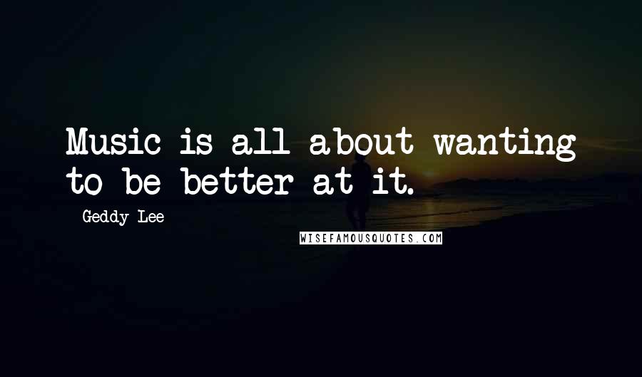 Geddy Lee Quotes: Music is all about wanting to be better at it.