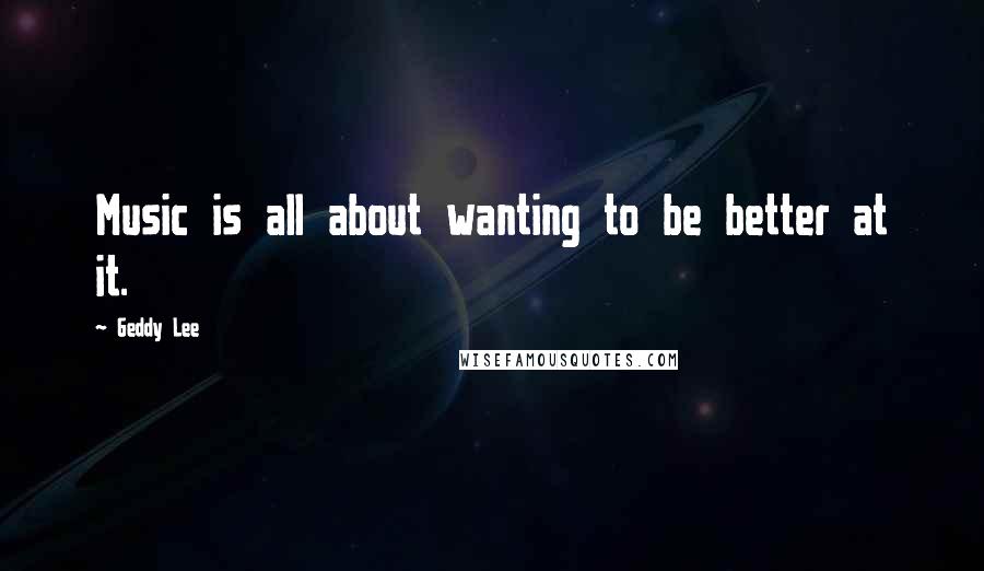 Geddy Lee Quotes: Music is all about wanting to be better at it.