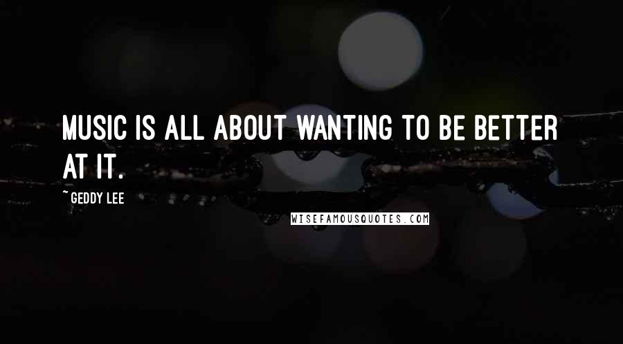 Geddy Lee Quotes: Music is all about wanting to be better at it.