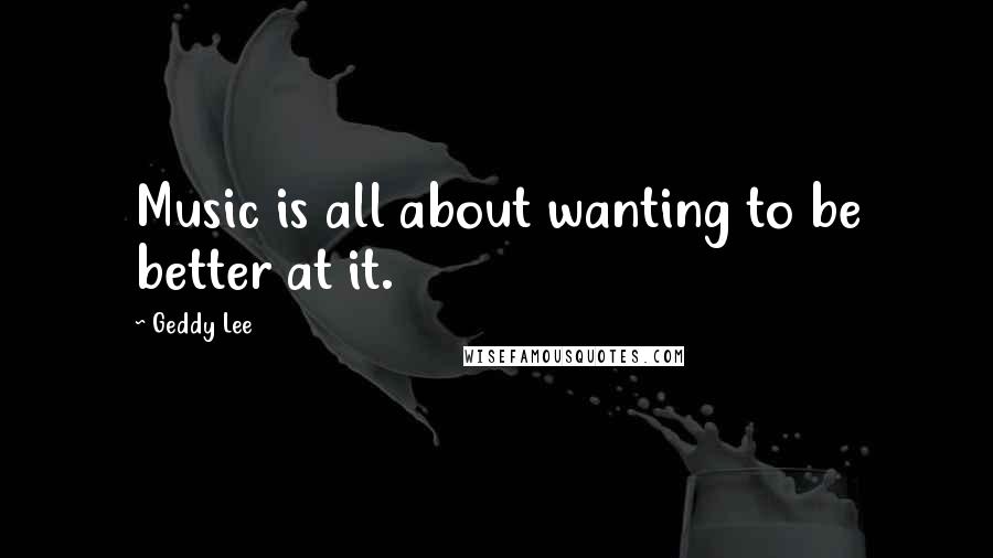 Geddy Lee Quotes: Music is all about wanting to be better at it.