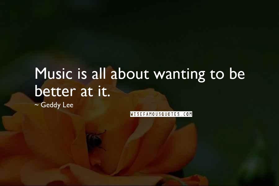 Geddy Lee Quotes: Music is all about wanting to be better at it.