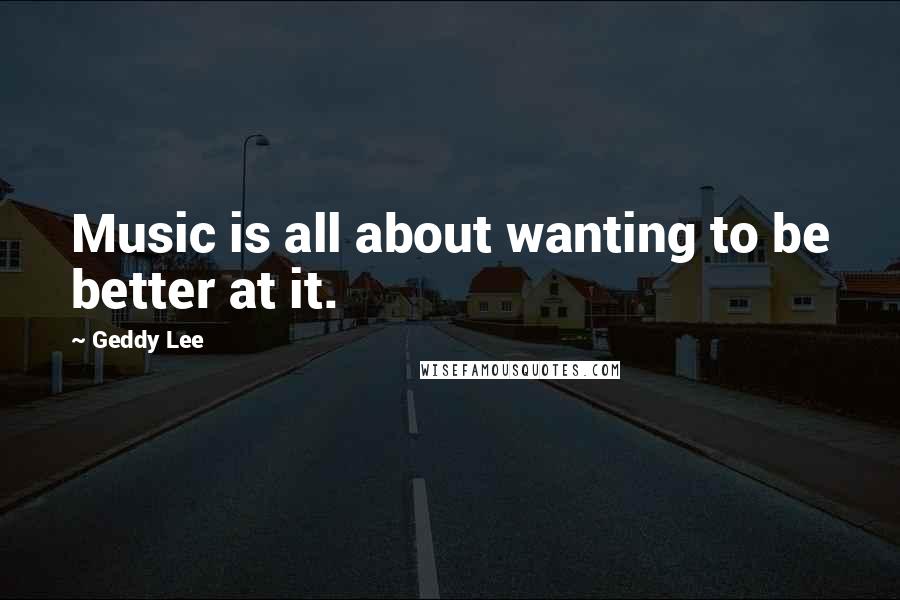 Geddy Lee Quotes: Music is all about wanting to be better at it.