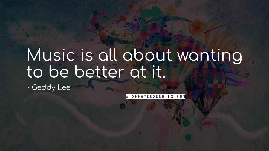 Geddy Lee Quotes: Music is all about wanting to be better at it.