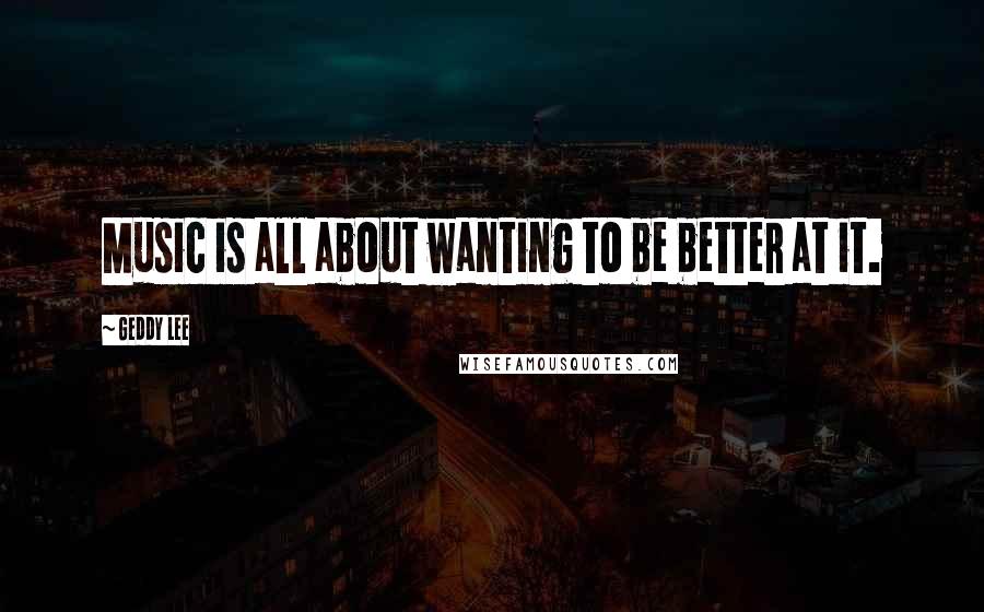 Geddy Lee Quotes: Music is all about wanting to be better at it.