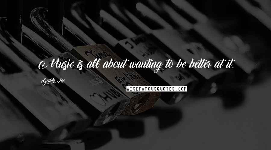 Geddy Lee Quotes: Music is all about wanting to be better at it.