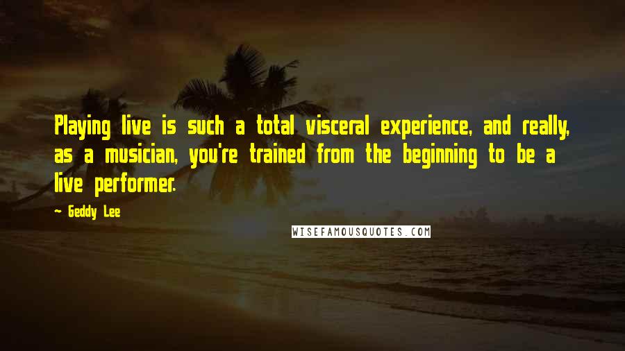 Geddy Lee Quotes: Playing live is such a total visceral experience, and really, as a musician, you're trained from the beginning to be a live performer.