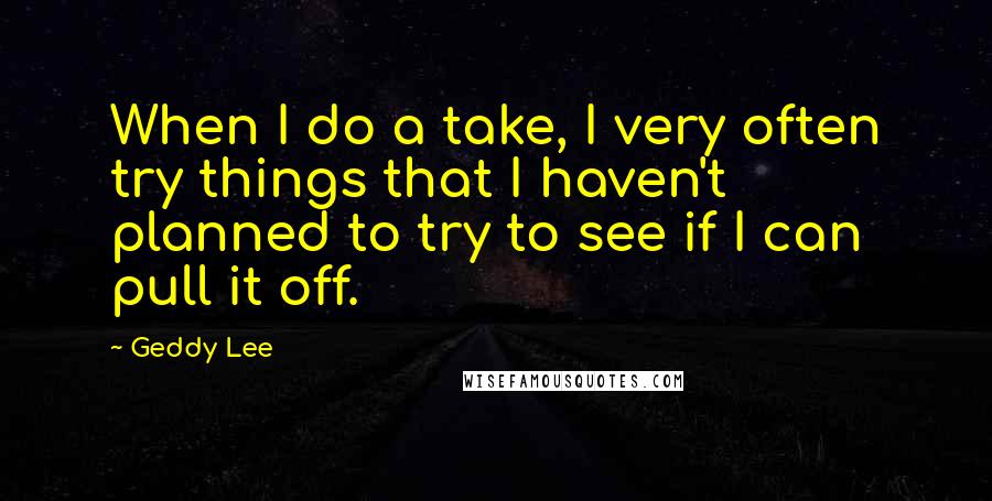 Geddy Lee Quotes: When I do a take, I very often try things that I haven't planned to try to see if I can pull it off.