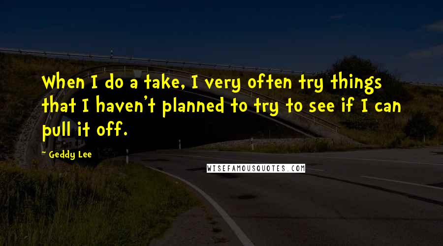 Geddy Lee Quotes: When I do a take, I very often try things that I haven't planned to try to see if I can pull it off.