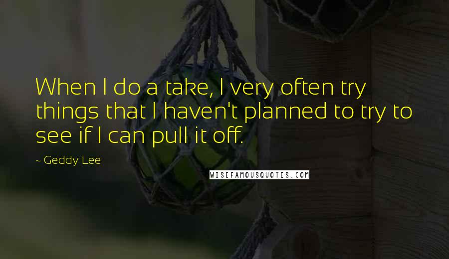 Geddy Lee Quotes: When I do a take, I very often try things that I haven't planned to try to see if I can pull it off.