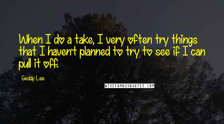 Geddy Lee Quotes: When I do a take, I very often try things that I haven't planned to try to see if I can pull it off.