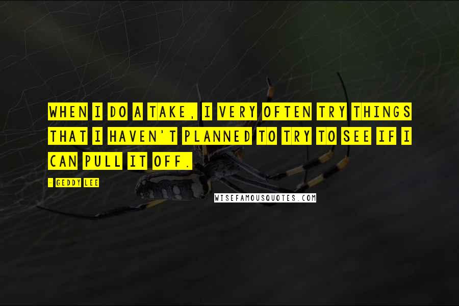 Geddy Lee Quotes: When I do a take, I very often try things that I haven't planned to try to see if I can pull it off.