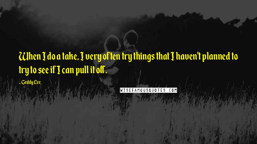 Geddy Lee Quotes: When I do a take, I very often try things that I haven't planned to try to see if I can pull it off.