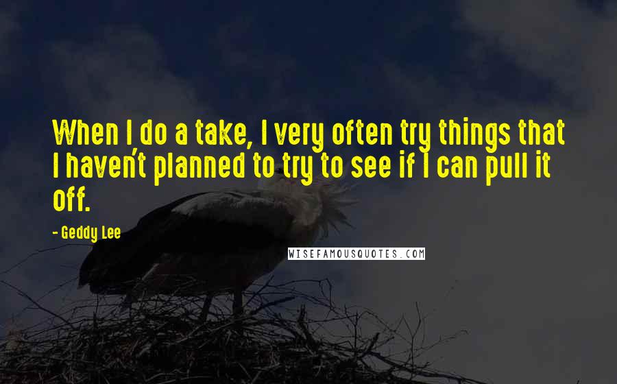 Geddy Lee Quotes: When I do a take, I very often try things that I haven't planned to try to see if I can pull it off.