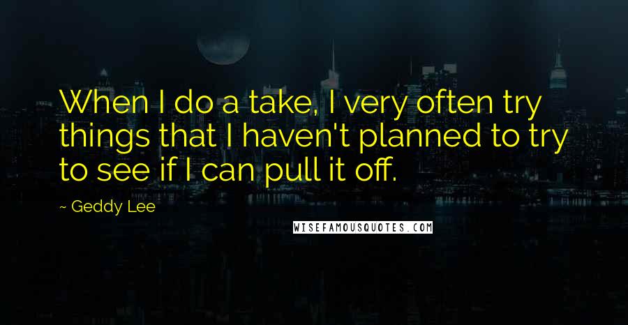 Geddy Lee Quotes: When I do a take, I very often try things that I haven't planned to try to see if I can pull it off.