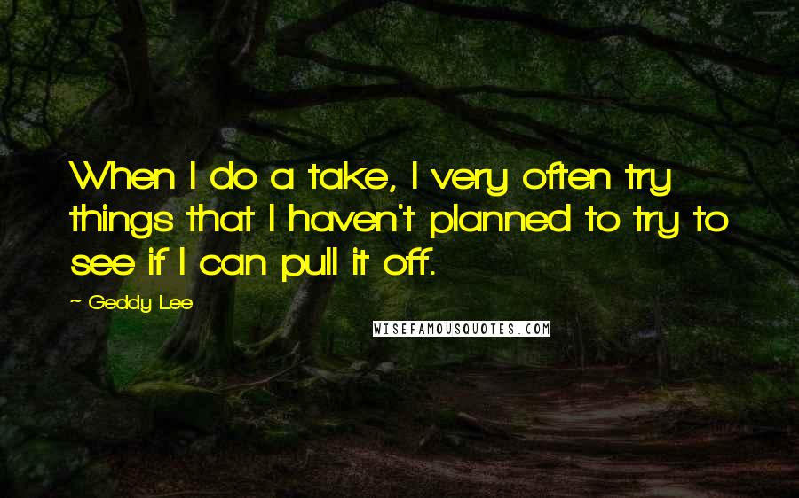 Geddy Lee Quotes: When I do a take, I very often try things that I haven't planned to try to see if I can pull it off.