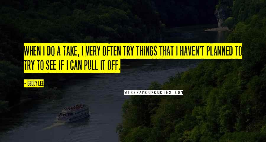 Geddy Lee Quotes: When I do a take, I very often try things that I haven't planned to try to see if I can pull it off.