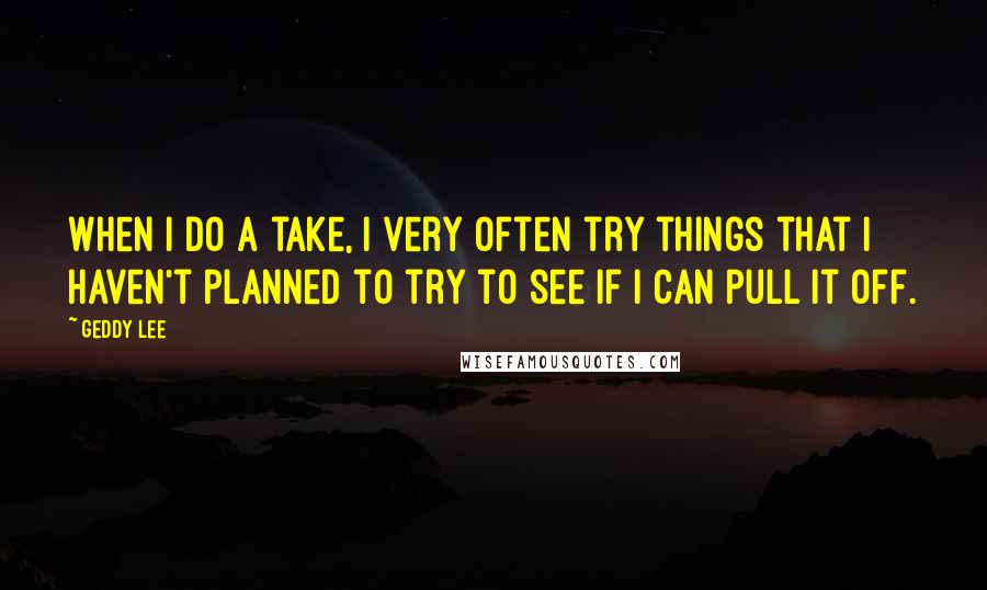 Geddy Lee Quotes: When I do a take, I very often try things that I haven't planned to try to see if I can pull it off.