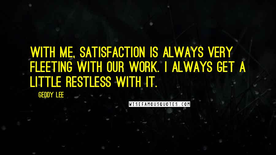 Geddy Lee Quotes: With me, satisfaction is always very fleeting with our work. I always get a little restless with it.