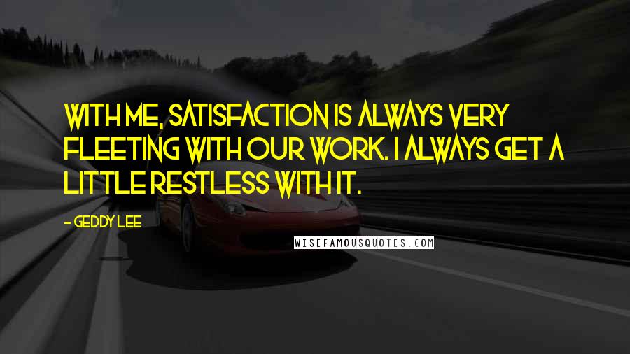 Geddy Lee Quotes: With me, satisfaction is always very fleeting with our work. I always get a little restless with it.