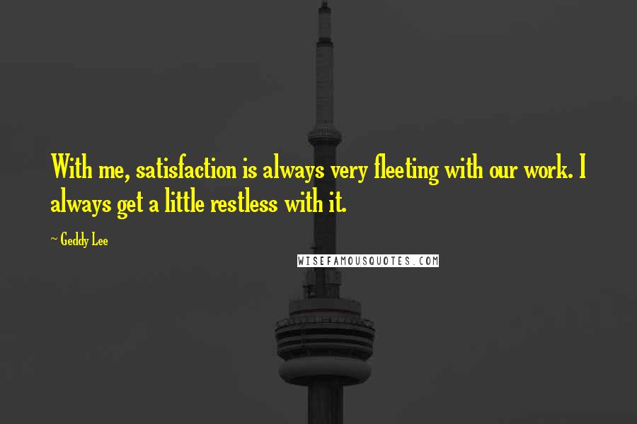 Geddy Lee Quotes: With me, satisfaction is always very fleeting with our work. I always get a little restless with it.