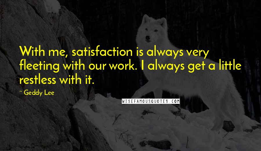 Geddy Lee Quotes: With me, satisfaction is always very fleeting with our work. I always get a little restless with it.