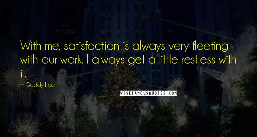 Geddy Lee Quotes: With me, satisfaction is always very fleeting with our work. I always get a little restless with it.