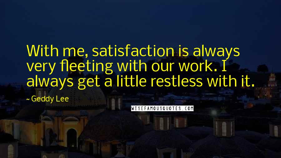 Geddy Lee Quotes: With me, satisfaction is always very fleeting with our work. I always get a little restless with it.