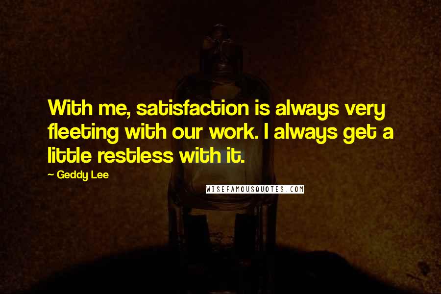 Geddy Lee Quotes: With me, satisfaction is always very fleeting with our work. I always get a little restless with it.