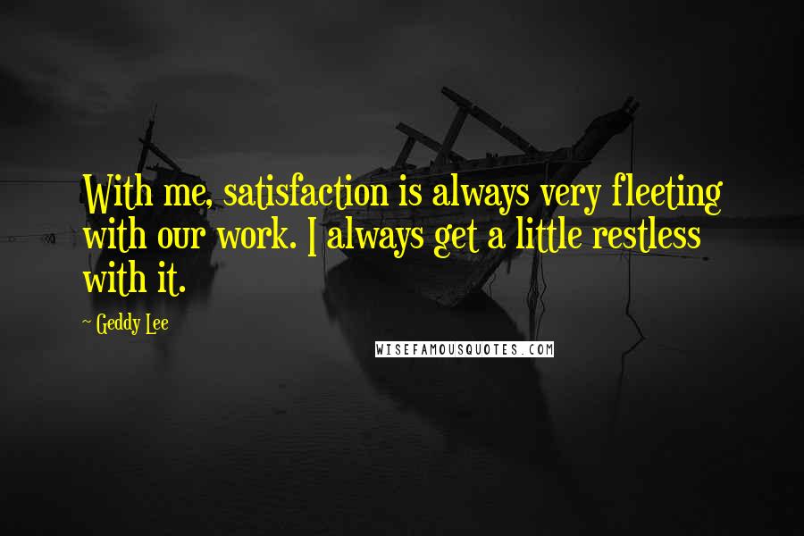 Geddy Lee Quotes: With me, satisfaction is always very fleeting with our work. I always get a little restless with it.