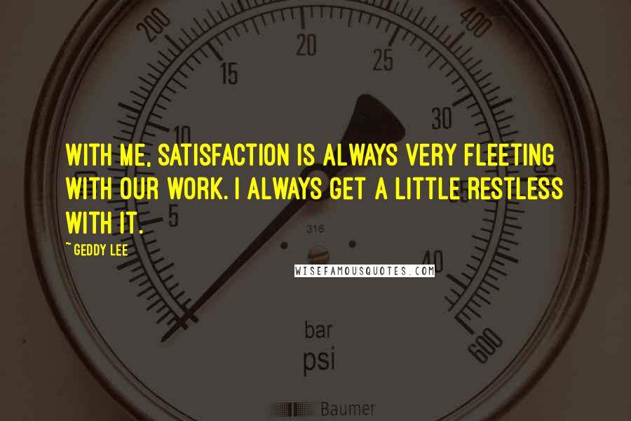 Geddy Lee Quotes: With me, satisfaction is always very fleeting with our work. I always get a little restless with it.