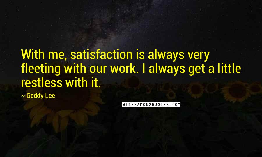 Geddy Lee Quotes: With me, satisfaction is always very fleeting with our work. I always get a little restless with it.