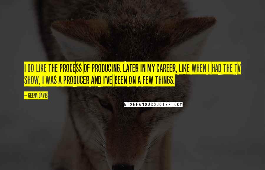 Geena Davis Quotes: I do like the process of producing. Later in my career, like when I had the TV show, I was a producer and I've been on a few things.
