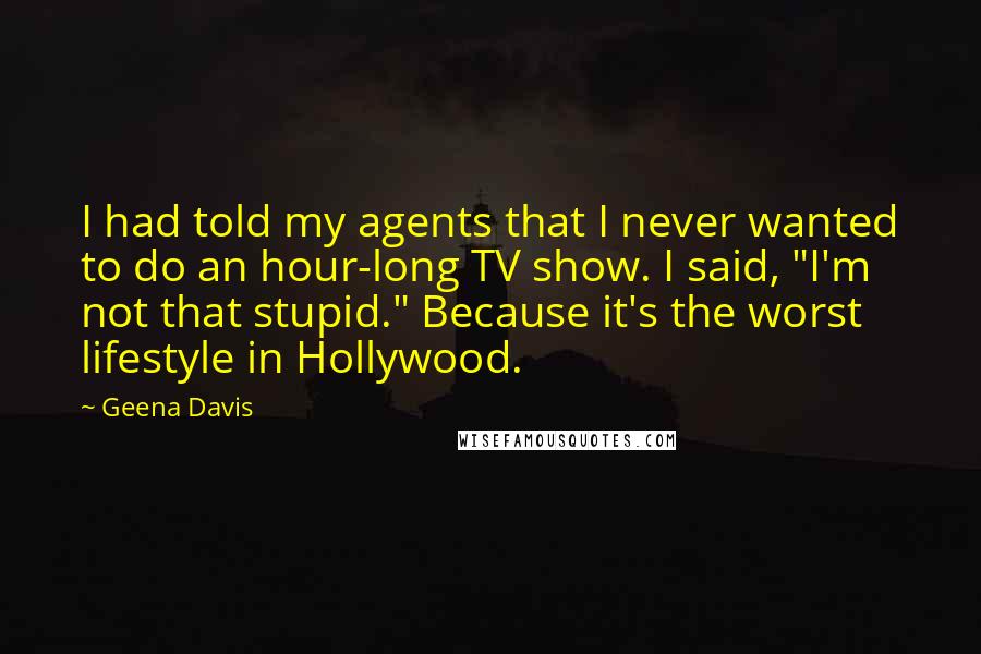 Geena Davis Quotes: I had told my agents that I never wanted to do an hour-long TV show. I said, "I'm not that stupid." Because it's the worst lifestyle in Hollywood.