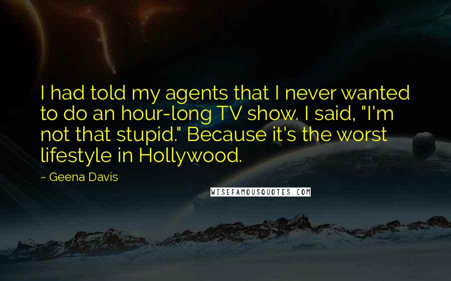 Geena Davis Quotes: I had told my agents that I never wanted to do an hour-long TV show. I said, "I'm not that stupid." Because it's the worst lifestyle in Hollywood.
