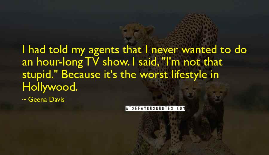 Geena Davis Quotes: I had told my agents that I never wanted to do an hour-long TV show. I said, "I'm not that stupid." Because it's the worst lifestyle in Hollywood.