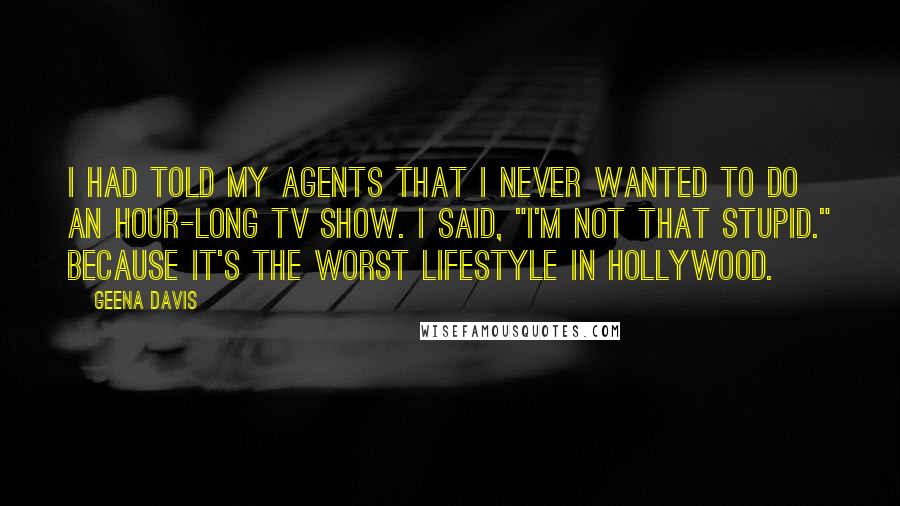 Geena Davis Quotes: I had told my agents that I never wanted to do an hour-long TV show. I said, "I'm not that stupid." Because it's the worst lifestyle in Hollywood.