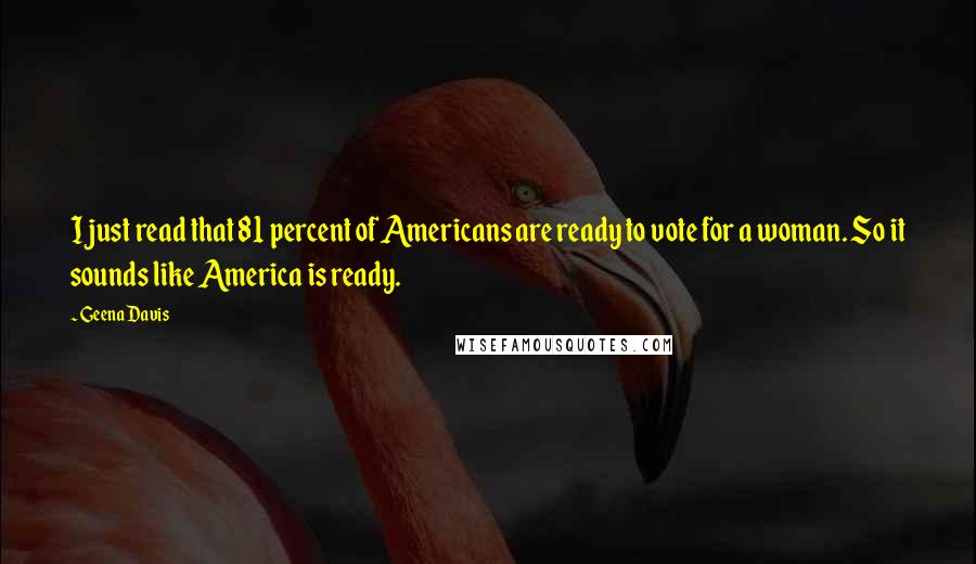 Geena Davis Quotes: I just read that 81 percent of Americans are ready to vote for a woman. So it sounds like America is ready.