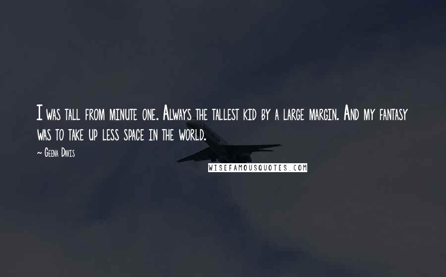 Geena Davis Quotes: I was tall from minute one. Always the tallest kid by a large margin. And my fantasy was to take up less space in the world.