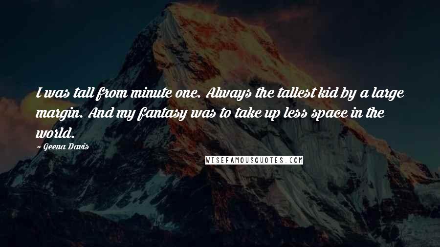 Geena Davis Quotes: I was tall from minute one. Always the tallest kid by a large margin. And my fantasy was to take up less space in the world.