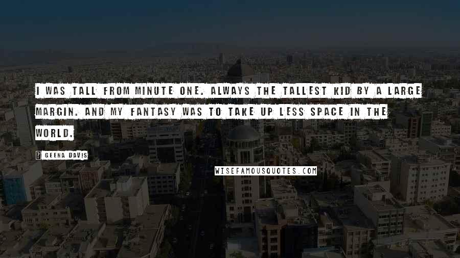 Geena Davis Quotes: I was tall from minute one. Always the tallest kid by a large margin. And my fantasy was to take up less space in the world.